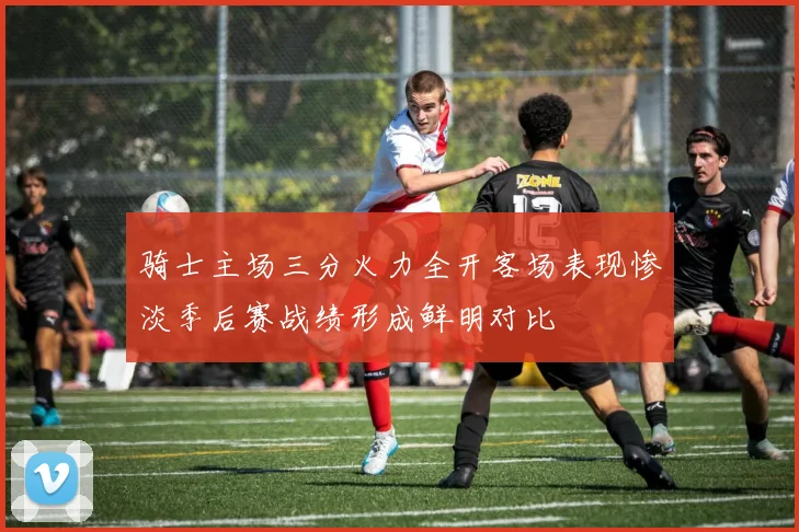 骑士主场三分火力全开客场表现惨淡季后赛战绩形成鲜明对比