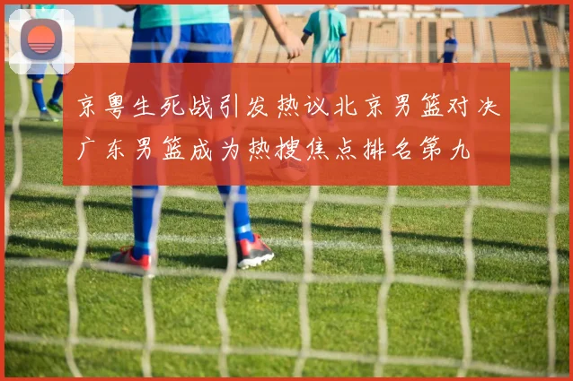京粤生死战引发热议北京男篮对决广东男篮成为热搜焦点排名第九
