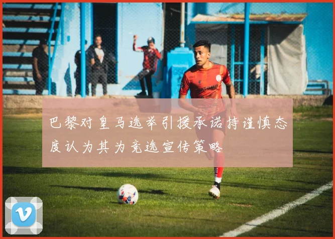 巴黎对皇马选举引援承诺持谨慎态度认为其为竞选宣传策略