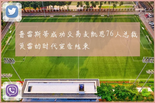 普雷斯蒂成功交易麦凯恩76人总裁莫雷的时代宣告结束