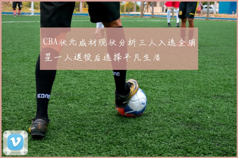 CBA状元成材现状分析三人入选全明星一人退役后选择平凡生活