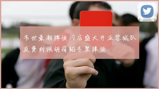 韦世豪潮牌快闪店盛大开业蓉城队友费利佩胡荷韬齐聚捧场