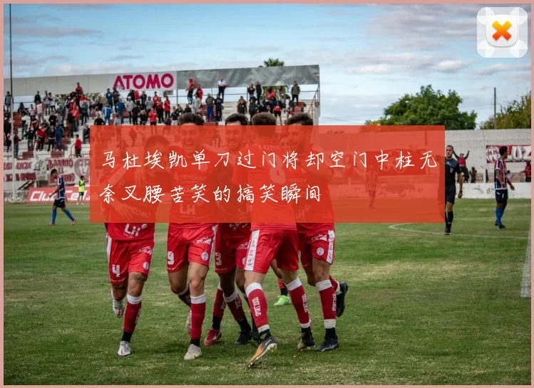 马杜埃凯单刀过门将却空门中柱无奈叉腰苦笑的搞笑瞬间