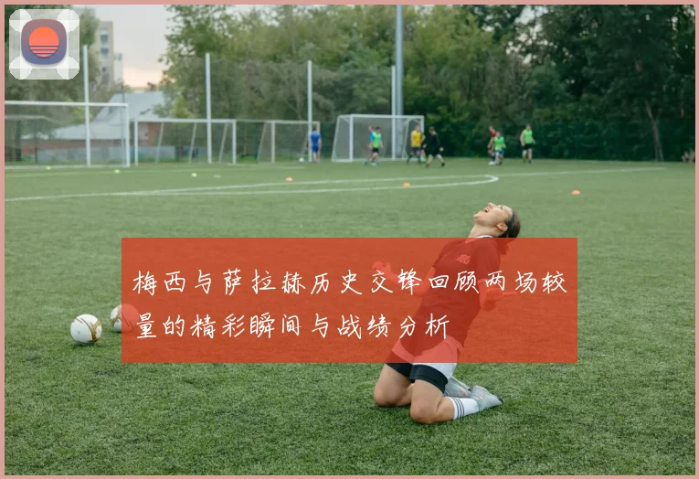 梅西与萨拉赫历史交锋回顾两场较量的精彩瞬间与战绩分析