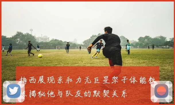 梅西展现亲和力无巨星架子体能教练揭秘他与队友的默契关系