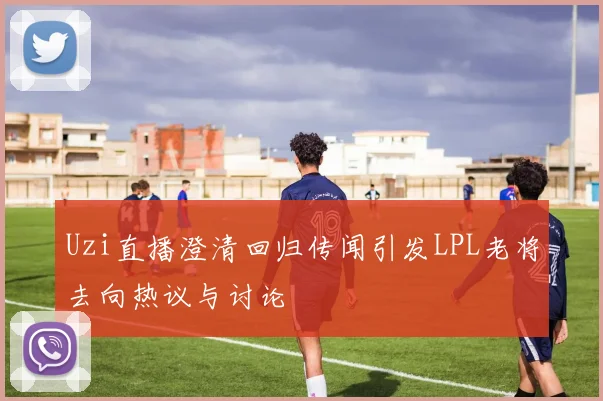 Uzi直播澄清回归传闻引发LPL老将去向热议与讨论