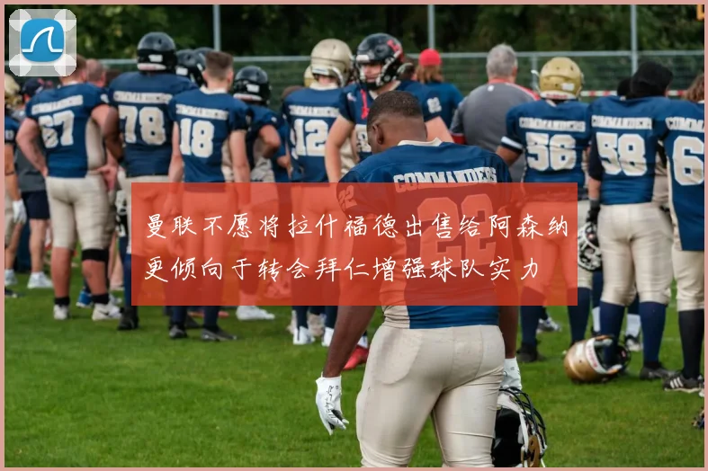曼联不愿将拉什福德出售给阿森纳更倾向于转会拜仁增强球队实力