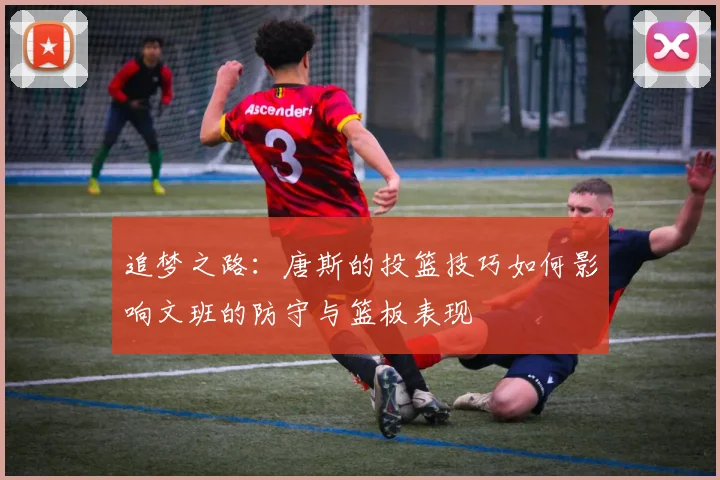 追梦之路：唐斯的投篮技巧如何影响文班的防守与篮板表现
