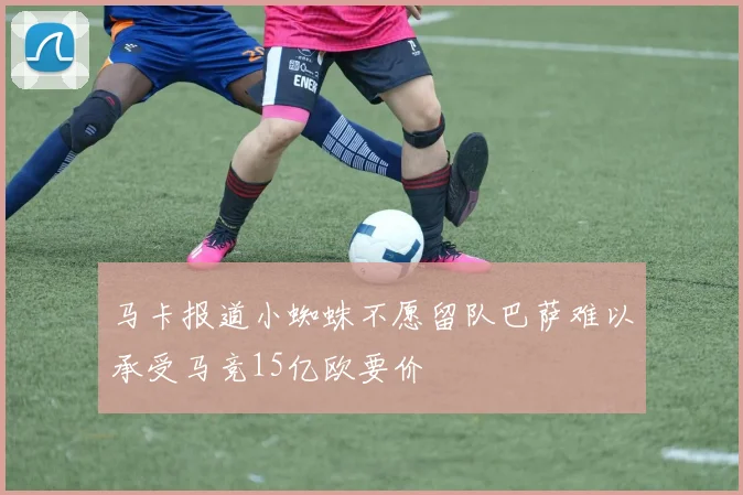 马卡报道小蜘蛛不愿留队巴萨难以承受马竞15亿欧要价