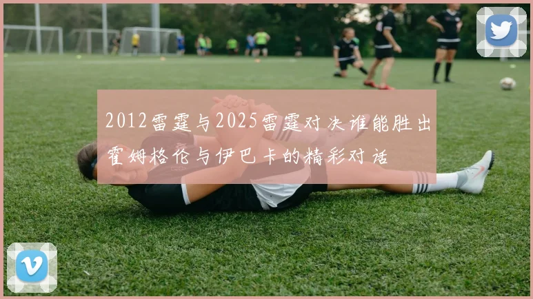 2012雷霆与2025雷霆对决谁能胜出霍姆格伦与伊巴卡的精彩对话