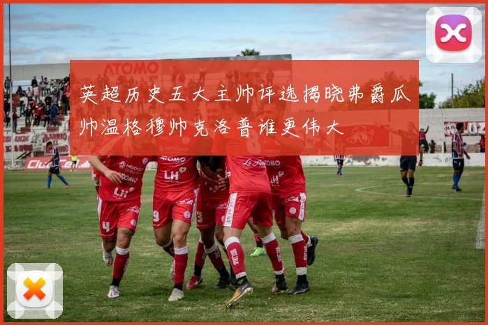 英超历史五大主帅评选揭晓弗爵瓜帅温格穆帅克洛普谁更伟大