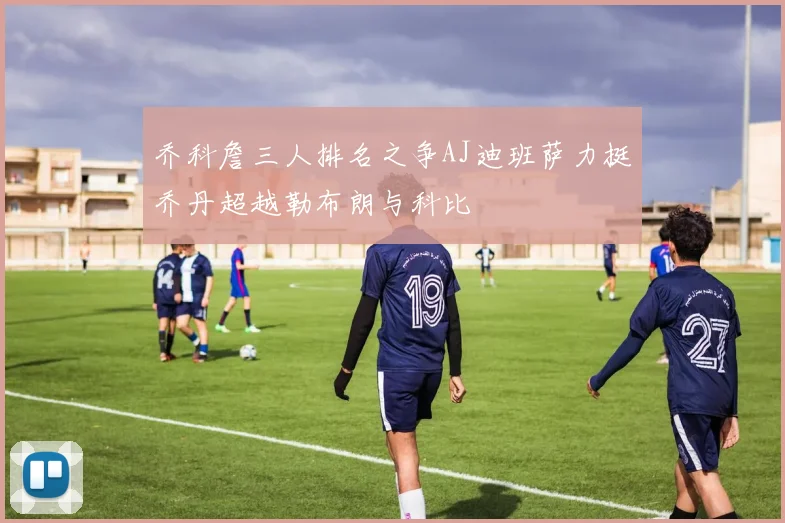 乔科詹三人排名之争AJ迪班萨力挺乔丹超越勒布朗与科比