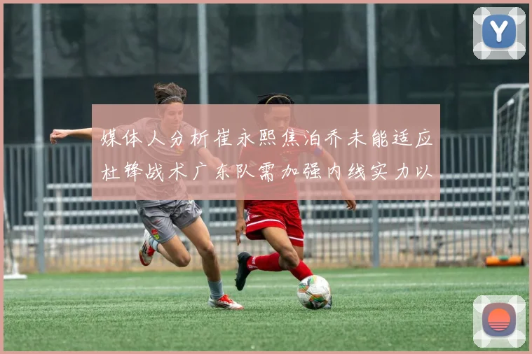 媒体人分析崔永熙焦泊乔未能适应杜锋战术广东队需加强内线实力以提升竞争力