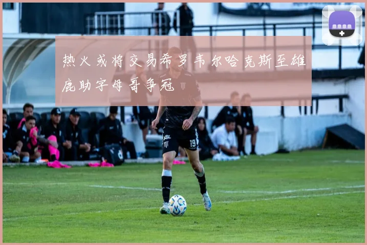 热火或将交易希罗韦尔哈克斯至雄鹿助字母哥争冠