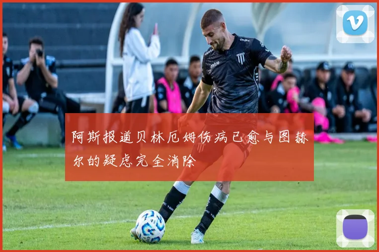 阿斯报道贝林厄姆伤病已愈与图赫尔的疑虑完全消除