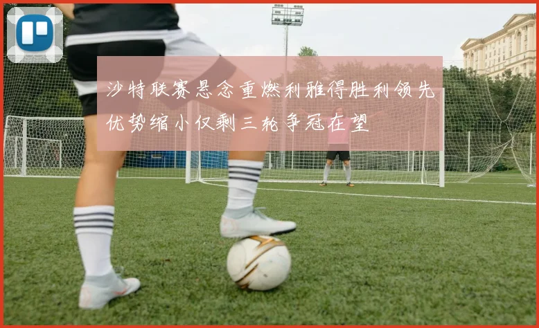 沙特联赛悬念重燃利雅得胜利领先优势缩小仅剩三轮争冠在望